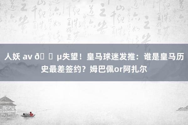 人妖 av 😵失望！皇马球迷发推：谁是皇马历史最差签约？姆巴佩or阿扎尔