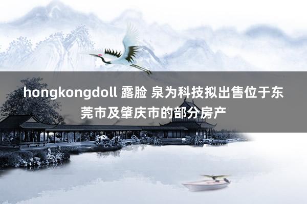 hongkongdoll 露脸 泉为科技拟出售位于东莞市及肇庆市的部分房产