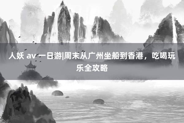 人妖 av 一日游|周末从广州坐船到香港，吃喝玩乐全攻略