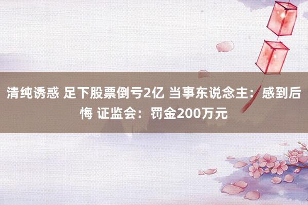 清纯诱惑 足下股票倒亏2亿 当事东说念主：感到后悔 证监会：罚金200万元