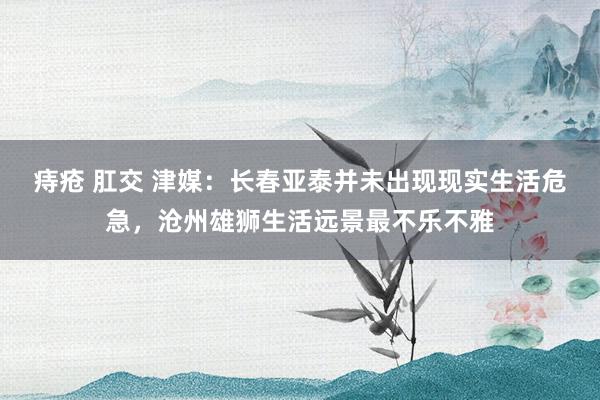 痔疮 肛交 津媒：长春亚泰并未出现现实生活危急，沧州雄狮生活远景最不乐不雅