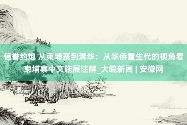 信誉约炮 从柬埔寨到清华：从华侨重生代的视角看柬埔寨中文施展注解_大皖新闻 | 安徽网