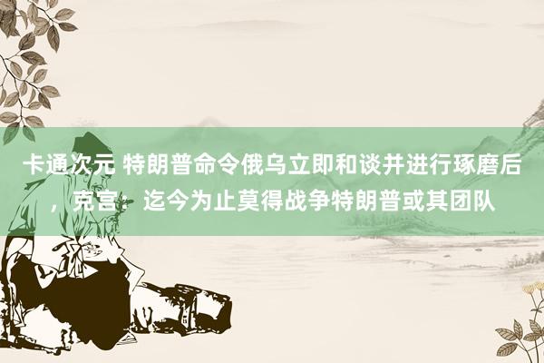 卡通次元 特朗普命令俄乌立即和谈并进行琢磨后，克宫：迄今为止莫得战争特朗普或其团队