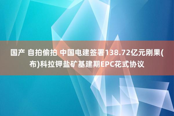 国产 自拍偷拍 中国电建签署138.72亿元刚果(布)科拉钾盐矿基建期EPC花式协议