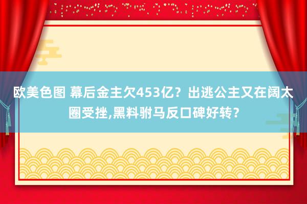 欧美色图 幕后金主欠453亿？出逃公主又在阔太圈受挫，黑料驸马反口碑好转？