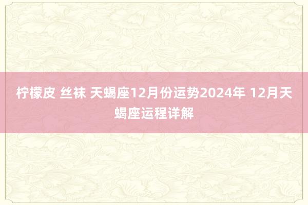 柠檬皮 丝袜 天蝎座12月份运势2024年 12月天蝎座运程详解