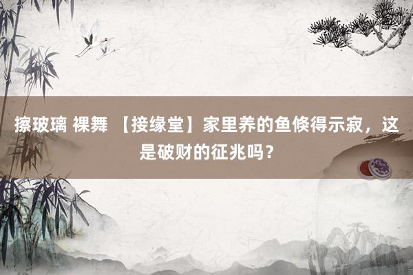 擦玻璃 裸舞 【接缘堂】家里养的鱼倏得示寂，这是破财的征兆吗？