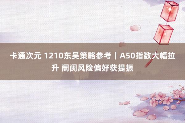 卡通次元 1210东吴策略参考｜A50指数大幅拉升 阛阓风险偏好获提振