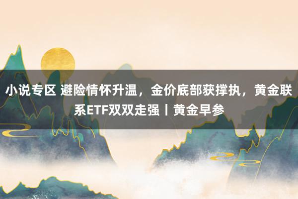 小说专区 避险情怀升温，金价底部获撑执，黄金联系ETF双双走强丨黄金早参