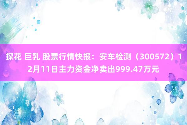 探花 巨乳 股票行情快报：安车检测（300572）12月11日主力资金净卖出999.47万元