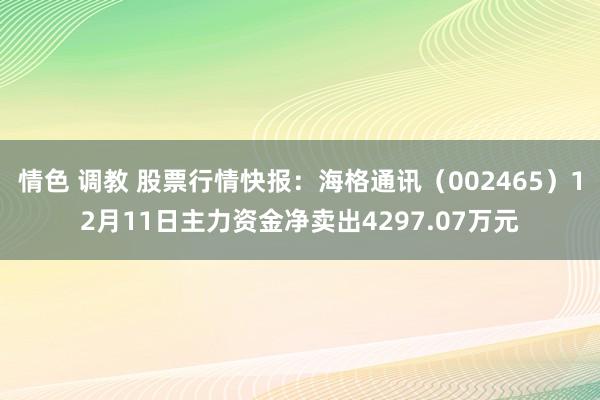 情色 调教 股票行情快报：海格通讯（002465）12月11日主力资金净卖出4297.07万元