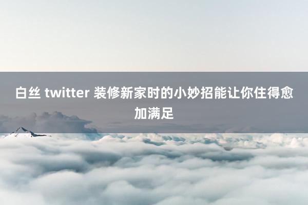 白丝 twitter 装修新家时的小妙招能让你住得愈加满足