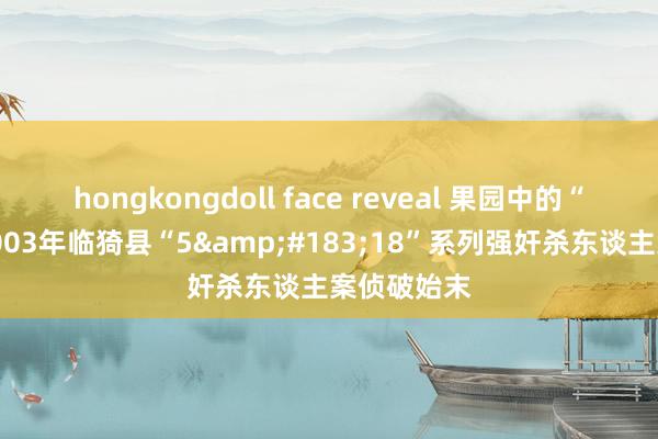 hongkongdoll face reveal 果园中的“恶魔”，2003年临猗县“5&#183;18”系列强奸杀东谈主案侦破始末