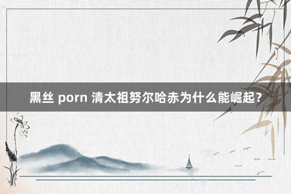 黑丝 porn 清太祖努尔哈赤为什么能崛起？