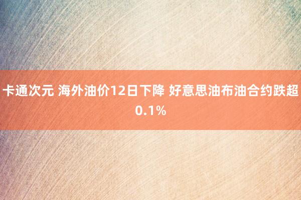 卡通次元 海外油价12日下降 好意思油布油合约跌超0.1%