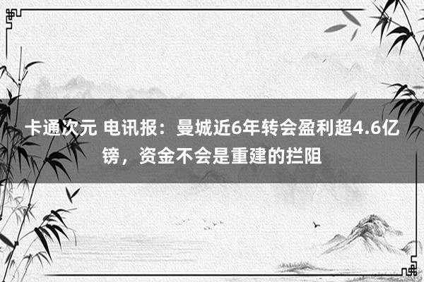 卡通次元 电讯报：曼城近6年转会盈利超4.6亿镑，资金不会是重建的拦阻