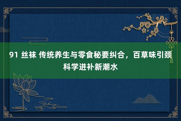 91 丝袜 传统养生与零食秘要纠合，百草味引颈科学进补新潮水