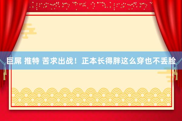 巨屌 推特 苦求出战！正本长得胖这么穿也不丢脸