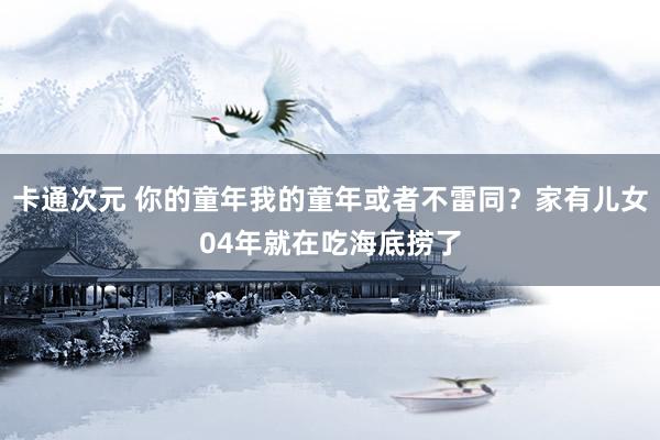 卡通次元 你的童年我的童年或者不雷同？家有儿女04年就在吃海底捞了