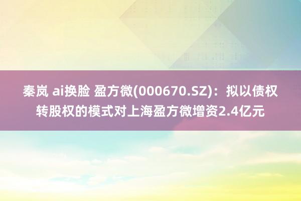 秦岚 ai换脸 盈方微(000670.SZ)：拟以债权转股权的模式对上海盈方微增资2.4亿元