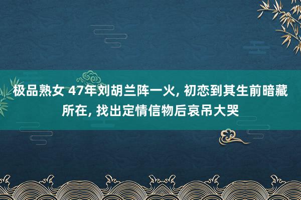 极品熟女 47年刘胡兰阵一火， 初恋到其生前暗藏所在， 找出定情信物后哀吊大哭