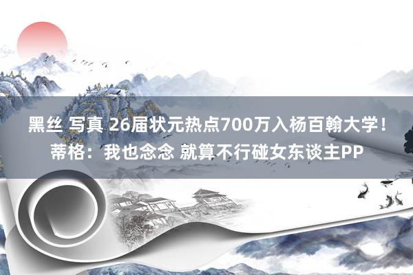 黑丝 写真 26届状元热点700万入杨百翰大学！蒂格：我也念念 就算不行碰女东谈主PP