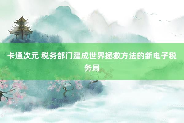 卡通次元 税务部门建成世界拯救方法的新电子税务局