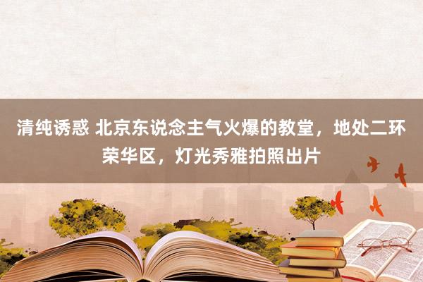 清纯诱惑 北京东说念主气火爆的教堂，地处二环荣华区，灯光秀雅拍照出片