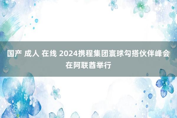 国产 成人 在线 2024携程集团寰球勾搭伙伴峰会在阿联酋举行