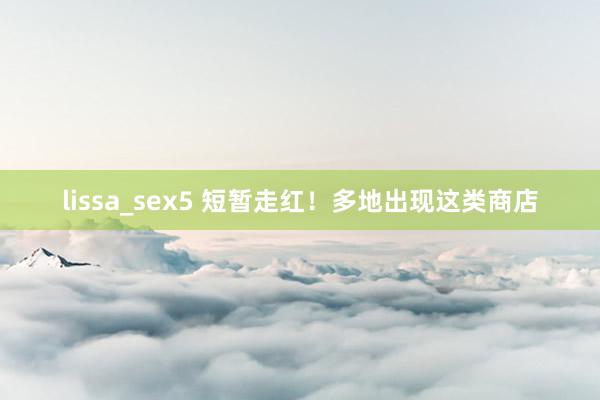 lissa_sex5 短暂走红！多地出现这类商店