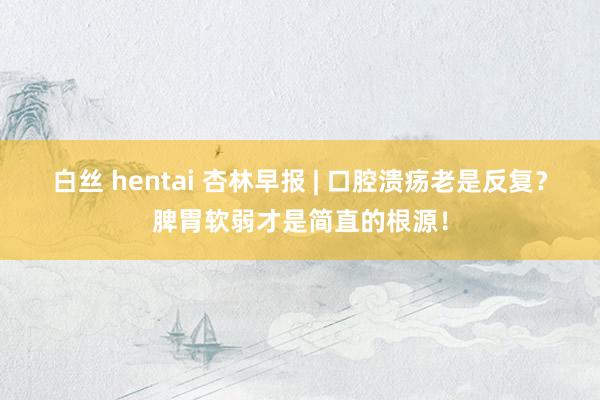 白丝 hentai 杏林早报 | 口腔溃疡老是反复？脾胃软弱才是简直的根源！