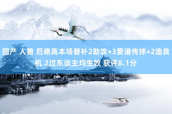 国产 人兽 厄德高本场替补2助攻+3要道传球+2造良机 2过东谈主均生效 获评8.1分