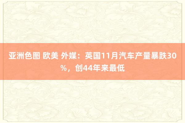 亚洲色图 欧美 外媒：英国11月汽车产量暴跌30%，创44年来最低