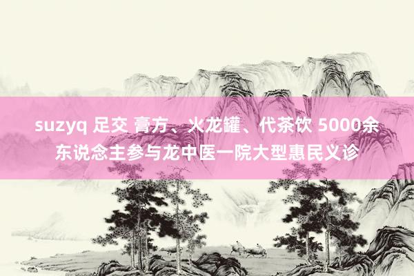 suzyq 足交 膏方、火龙罐、代茶饮 5000余东说念主参与龙中医一院大型惠民义诊