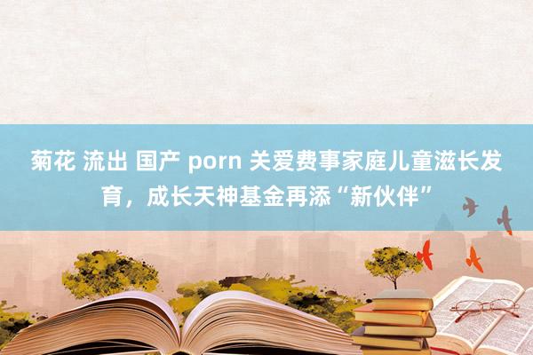 菊花 流出 国产 porn 关爱费事家庭儿童滋长发育，成长天神基金再添“新伙伴”