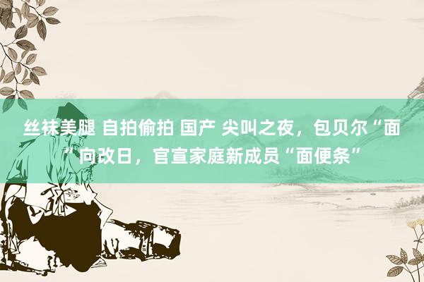 丝袜美腿 自拍偷拍 国产 尖叫之夜，包贝尔“面”向改日，官宣家庭新成员“面便条”