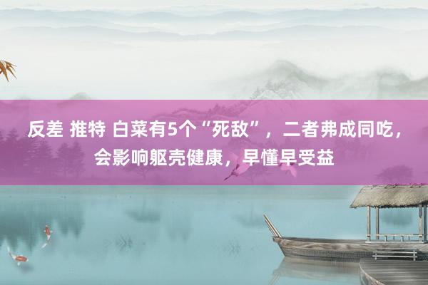 反差 推特 白菜有5个“死敌”，二者弗成同吃，会影响躯壳健康，早懂早受益