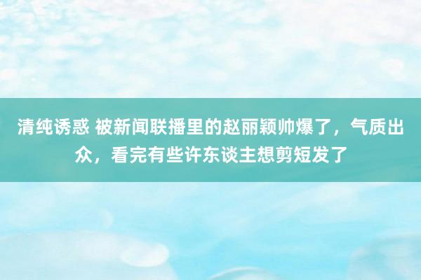 清纯诱惑 被新闻联播里的赵丽颖帅爆了，气质出众，看完有些许东谈主想剪短发了