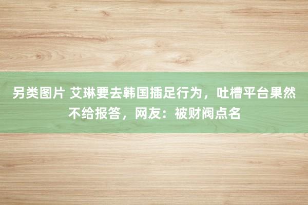 另类图片 艾琳要去韩国插足行为，吐槽平台果然不给报答，网友：被财阀点名