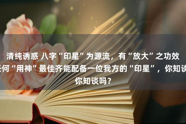 清纯诱惑 八字“印星”为源流，有“放大”之功效，任何“用神”最佳齐能配备一位我方的“印星”，你知谈吗？