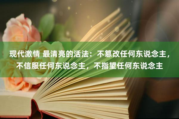 现代激情 最清亮的活法：不篡改任何东说念主，不信服任何东说念主，不指望任何东说念主