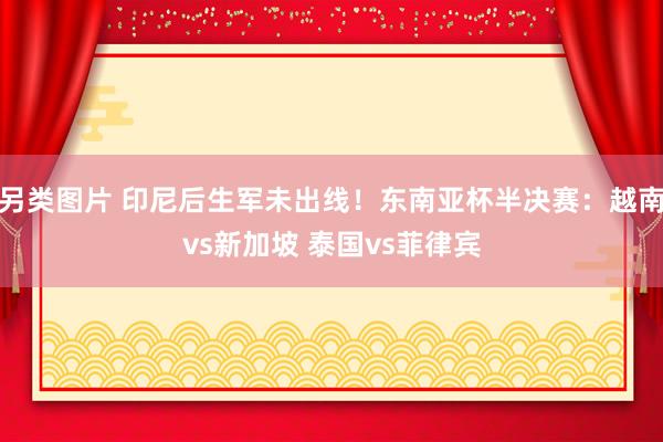 另类图片 印尼后生军未出线！东南亚杯半决赛：越南vs新加坡 泰国vs菲律宾