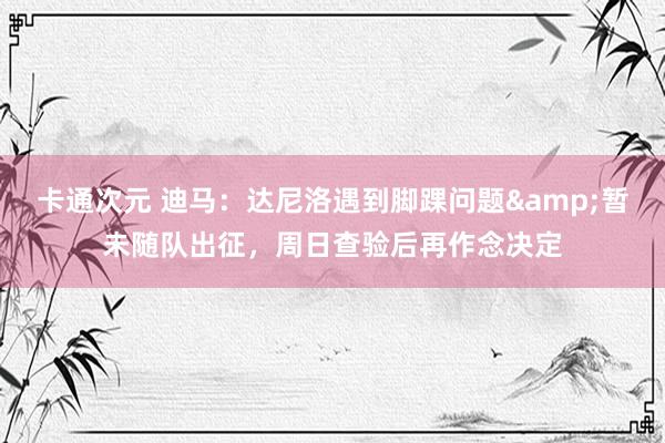 卡通次元 迪马：达尼洛遇到脚踝问题&暂未随队出征，周日查验后再作念决定