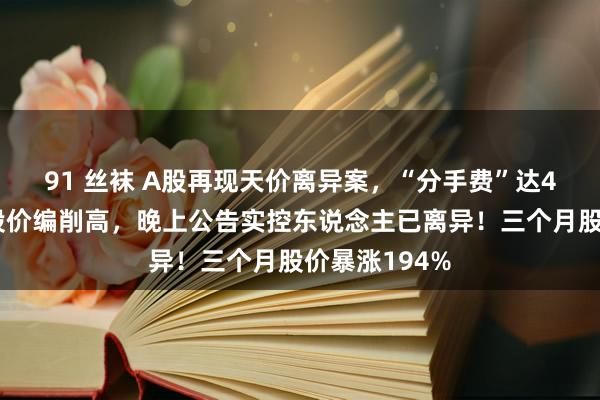 91 丝袜 A股再现天价离异案，“分手费”达4亿元！白日股价编削高，晚上公告实控东说念主已离异！三个月股价暴涨194%