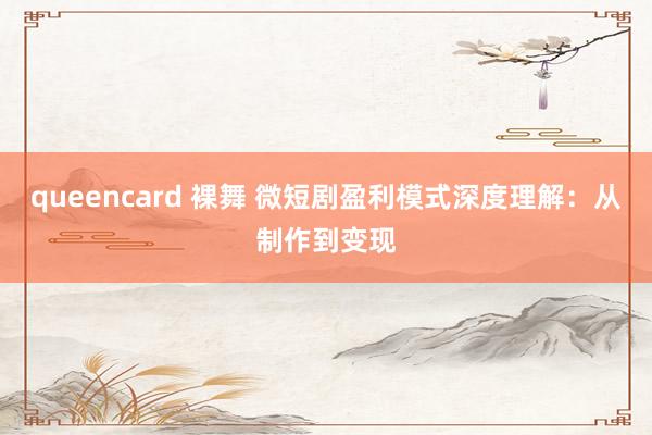 queencard 裸舞 微短剧盈利模式深度理解：从制作到变现