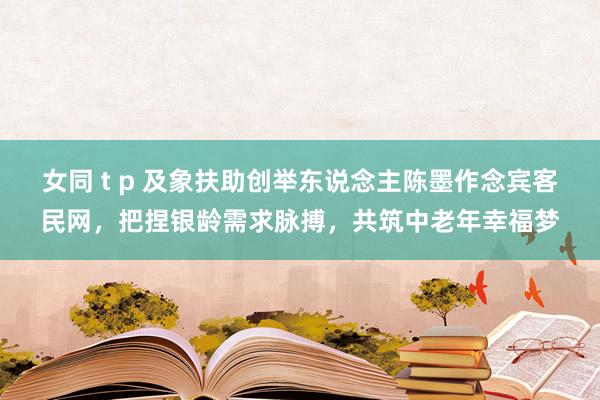 女同 t p 及象扶助创举东说念主陈墨作念宾客民网，把捏银龄需求脉搏，共筑中老年幸福梦