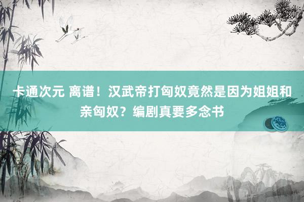 卡通次元 离谱！汉武帝打匈奴竟然是因为姐姐和亲匈奴？编剧真要多念书