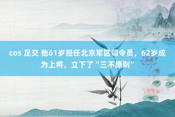 cos 足交 他61岁担任北京军区司令员，62岁成为上将，立下了“三不原则”