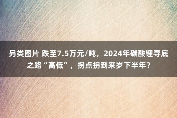 另类图片 跌至7.5万元/吨，2024年碳酸锂寻底之路“高低”，拐点拐到来岁下半年？