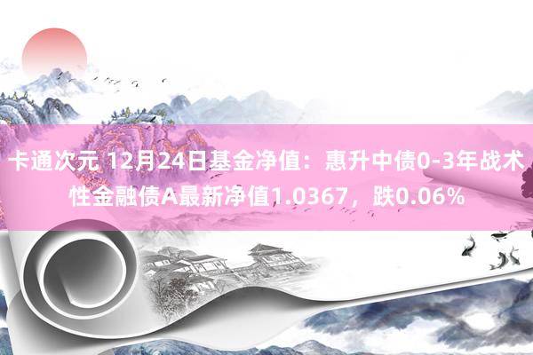 卡通次元 12月24日基金净值：惠升中债0-3年战术性金融债A最新净值1.0367，跌0.06%